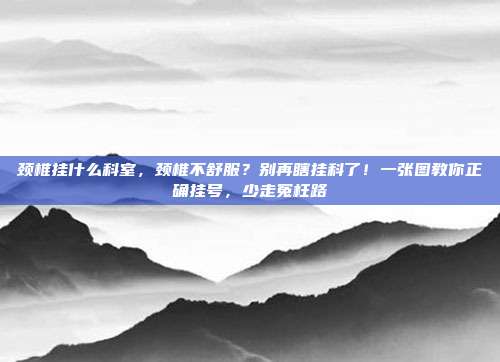 颈椎挂什么科室，颈椎不舒服？别再瞎挂科了！一张图教你正确挂号，少走冤枉路