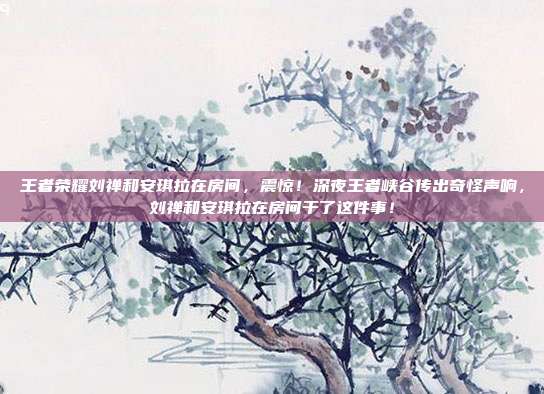 王者荣耀刘禅和安琪拉在房间，震惊！深夜王者峡谷传出奇怪声响，刘禅和安琪拉在房间干了这件事！