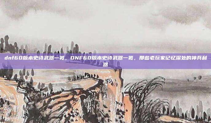 dnf60版本史诗武器一览，DNF60版本史诗武器一览，那些老玩家记忆深处的神兵利器