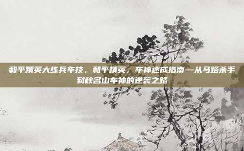 和平精英大练兵车技，和平精英，车神速成指南—从马路杀手到秋名山车神的逆袭之路