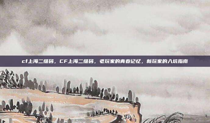 cf上海二维码，CF上海二维码，老玩家的青春记忆，新玩家的入坑指南