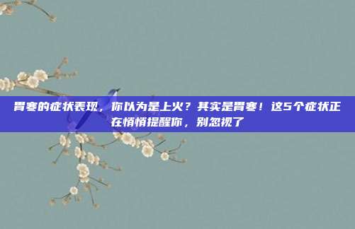胃寒的症状表现，你以为是上火？其实是胃寒！这5个症状正在悄悄提醒你，别忽视了