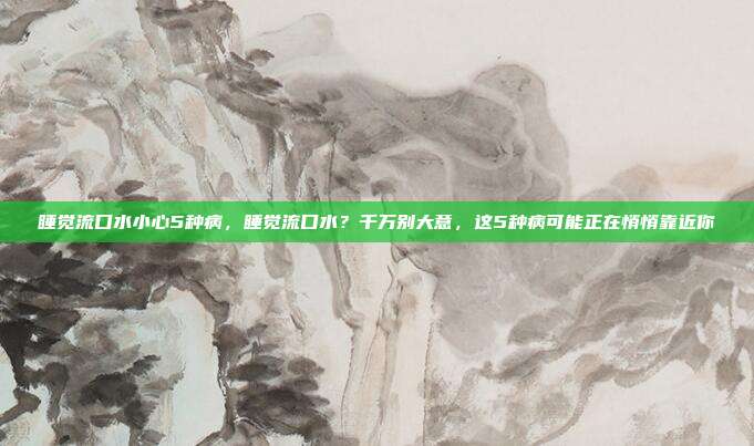 睡觉流口水小心5种病，睡觉流口水？千万别大意，这5种病可能正在悄悄靠近你