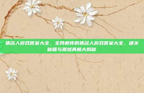 猜名人游戏答案大全，全网疯传的猜名人游戏答案大全，通关秘籍与震撼真相大揭秘