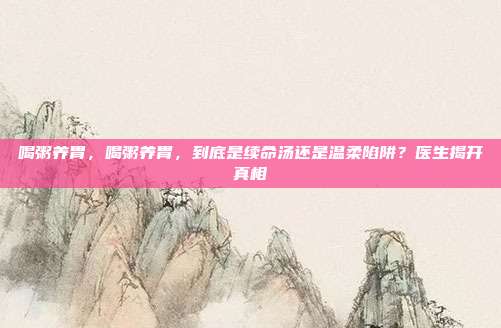 喝粥养胃，喝粥养胃，到底是续命汤还是温柔陷阱？医生揭开真相