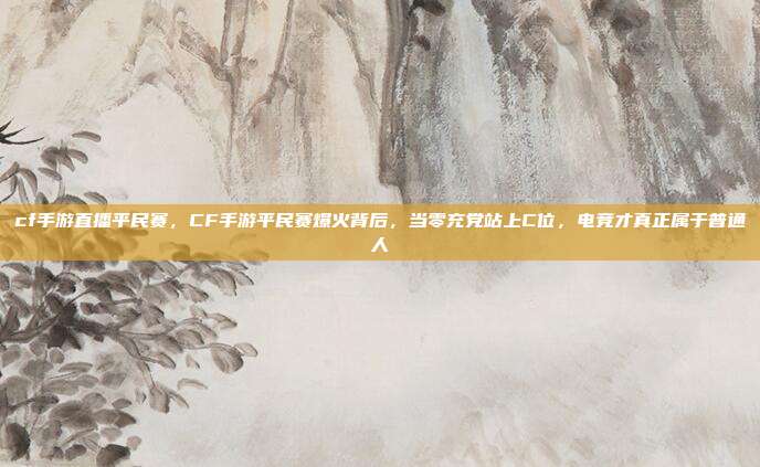 cf手游直播平民赛，CF手游平民赛爆火背后，当零充党站上C位，电竞才真正属于普通人