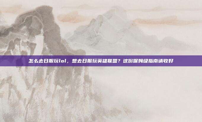 怎么去日服玩lol，想去日服玩英雄联盟？这份保姆级指南请收好