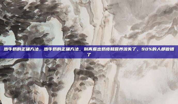 热牛奶的正确方法，热牛奶的正确方法，别再煮出奶皮和营养流失了，90%的人都做错了