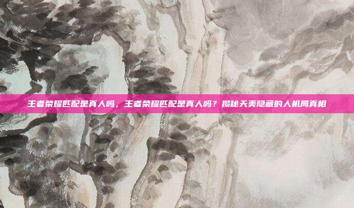 王者荣耀匹配是真人吗，王者荣耀匹配是真人吗？揭秘天美隐藏的人机局真相