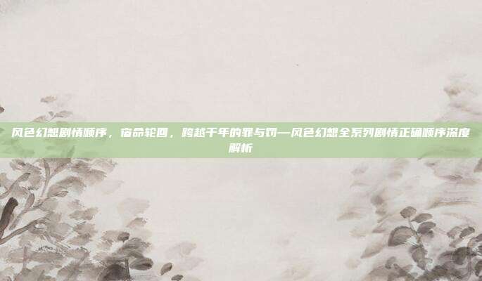 风色幻想剧情顺序，宿命轮回，跨越千年的罪与罚—风色幻想全系列剧情正确顺序深度解析