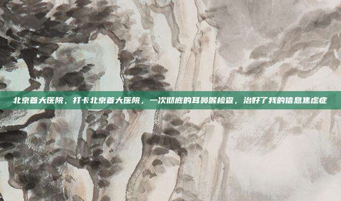北京首大医院，打卡北京首大医院，一次彻底的耳鼻喉检查，治好了我的信息焦虑症