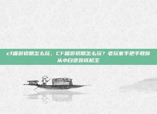 cf端游初期怎么玩，CF端游初期怎么玩？老玩家手把手教你从小白逆袭成枪王