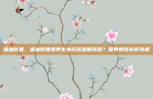 鱼油胶囊，鱼油胶囊是养生神药还是智商税？营养师告诉你真相