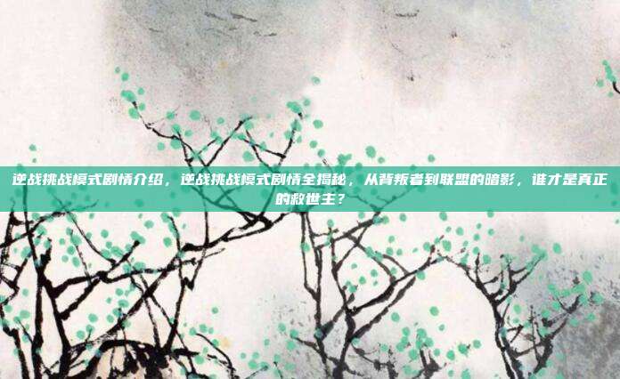 逆战挑战模式剧情介绍，逆战挑战模式剧情全揭秘，从背叛者到联盟的暗影，谁才是真正的救世主？