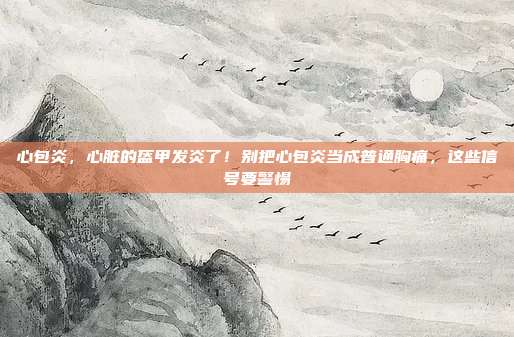 心包炎，心脏的盔甲发炎了！别把心包炎当成普通胸痛，这些信号要警惕