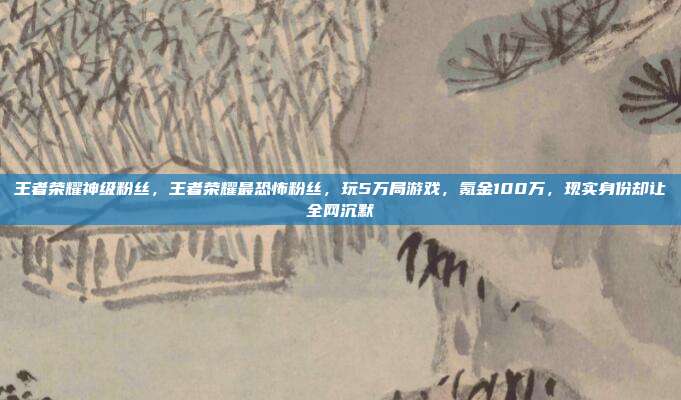 王者荣耀神级粉丝，王者荣耀最恐怖粉丝，玩5万局游戏，氪金100万，现实身份却让全网沉默
