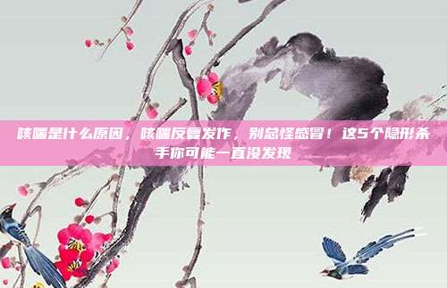 咳喘是什么原因，咳喘反复发作，别总怪感冒！这5个隐形杀手你可能一直没发现