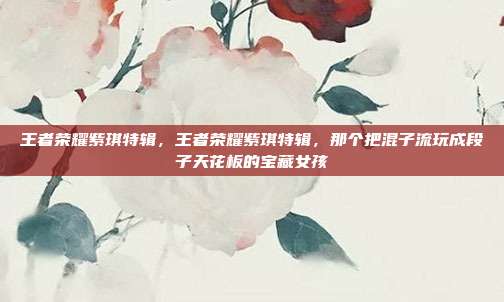 王者荣耀紫琪特辑，王者荣耀紫琪特辑，那个把混子流玩成段子天花板的宝藏女孩