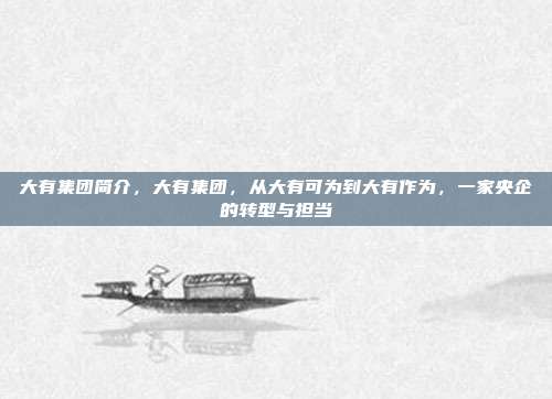 大有集团简介,大有集团,从大有可为到大有作为,一家央企的转型与担当