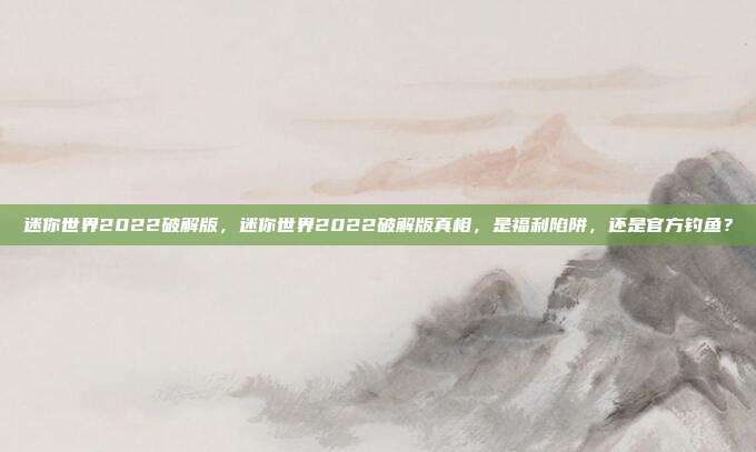 迷你世界2022破解版，迷你世界2022破解版真相，是福利陷阱，还是官方钓鱼？