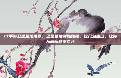 cf手游卫星基地推荐,卫星基地制胜秘籍,这几处点位,让你从萌新秒变老六