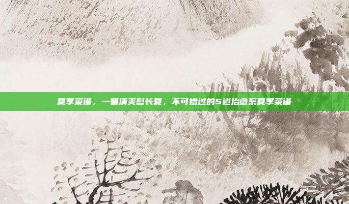 夏季菜谱,一箸清爽慰长夏,不可错过的5道治愈系夏季菜谱