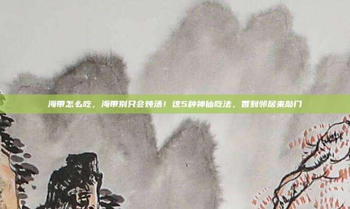 海带怎么吃，海带别只会炖汤！这5种神仙吃法，香到邻居来敲门
