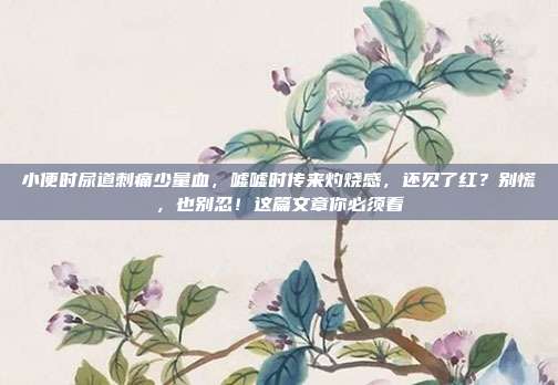 小便时尿道刺痛少量血，嘘嘘时传来灼烧感，还见了红？别慌，也别忍！这篇文章你必须看