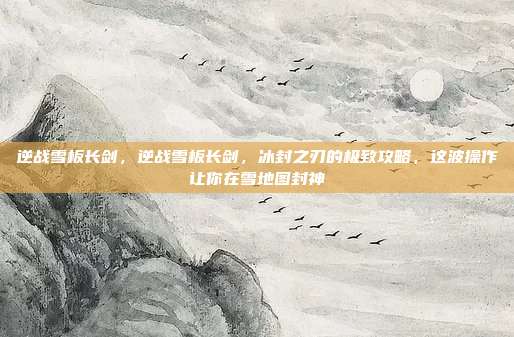 逆战雪板长剑，逆战雪板长剑，冰封之刃的极致攻略，这波操作让你在雪地图封神
