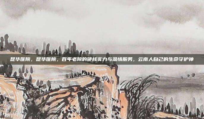 昆华医院，昆华医院，百年老院的硬核实力与温情服务，云南人自己的生命守护神