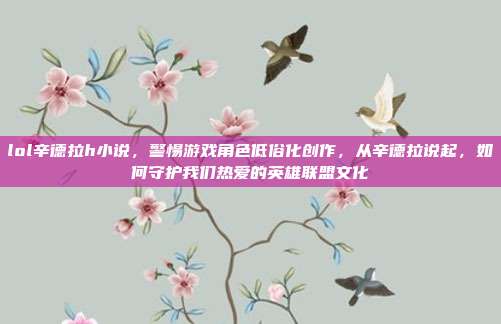 lol辛德拉h小说，警惕游戏角色低俗化创作，从辛德拉说起，如何守护我们热爱的英雄联盟文化