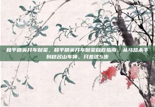 和平精英开车贼菜，和平精英开车贼菜自救指南，从马路杀手到秋名山车神，只差这5步
