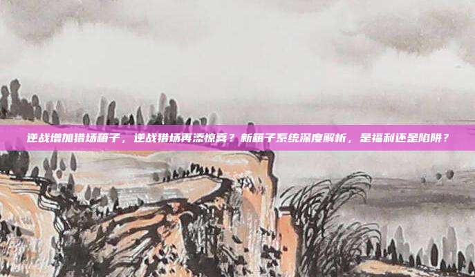 逆战增加猎场箱子，逆战猎场再添惊喜？新箱子系统深度解析，是福利还是陷阱？