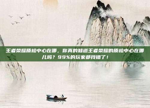 王者荣耀质检中心在哪，你真的知道王者荣耀的质检中心在哪儿吗？99%的玩家都找错了！