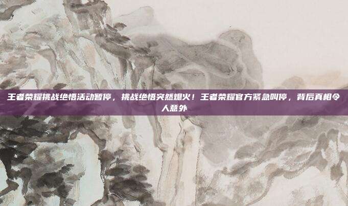 王者荣耀挑战绝悟活动暂停，挑战绝悟突然熄火！王者荣耀官方紧急叫停，背后真相令人意外