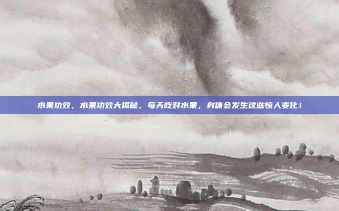 水果功效，水果功效大揭秘，每天吃对水果，身体会发生这些惊人变化！