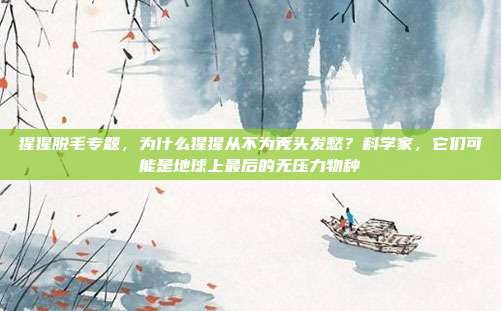猩猩脱毛专题，为什么猩猩从不为秃头发愁？科学家，它们可能是地球上最后的无压力物种