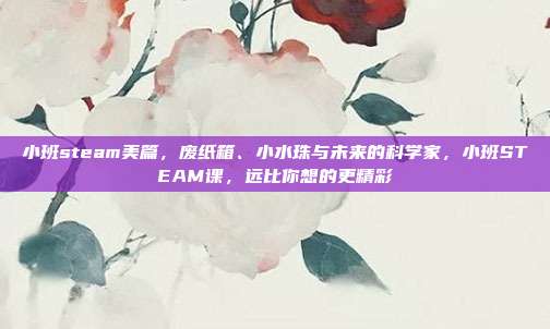 小班steam美篇，废纸箱、小水珠与未来的科学家，小班STEAM课，远比你想的更精彩