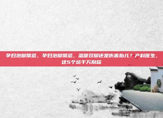 孕妇泡脚禁忌，孕妇泡脚禁忌，温暖双脚还是伤害胎儿？产科医生，这5个坑千万别踩