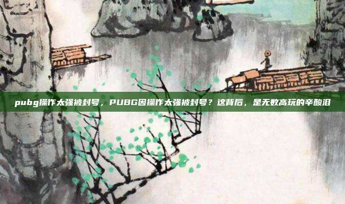 pubg操作太强被封号，PUBG因操作太强被封号？这背后，是无数高玩的辛酸泪