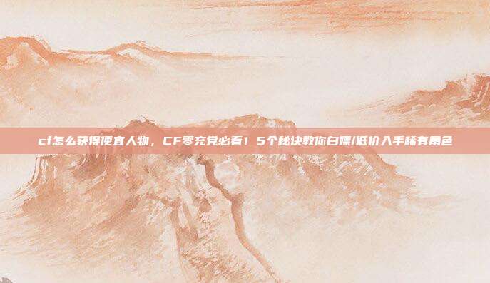 cf怎么获得便宜人物，CF零充党必看！5个秘诀教你白嫖/低价入手稀有角色