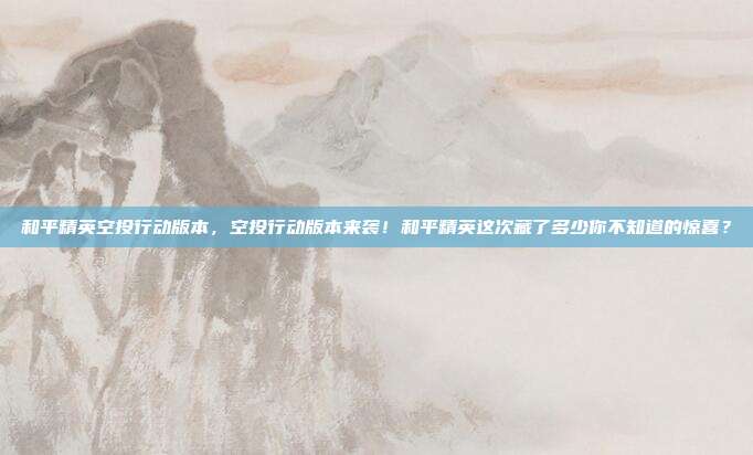 和平精英空投行动版本，空投行动版本来袭！和平精英这次藏了多少你不知道的惊喜？