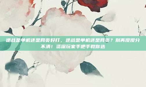 逆战是单机还是网页好打，逆战是单机还是网页？别再傻傻分不清！资深玩家手把手教你选