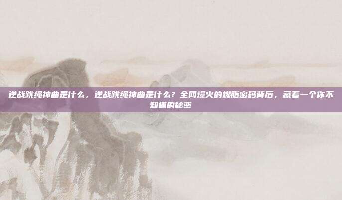 逆战跳绳神曲是什么，逆战跳绳神曲是什么？全网爆火的燃脂密码背后，藏着一个你不知道的秘密