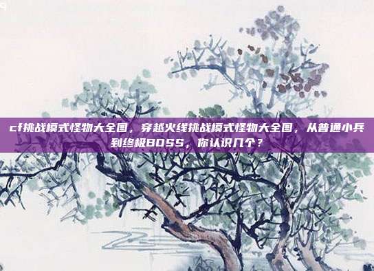 cf挑战模式怪物大全图,穿越火线挑战模式怪物大全图,从普通小兵到终极BOSS,你认识几个?