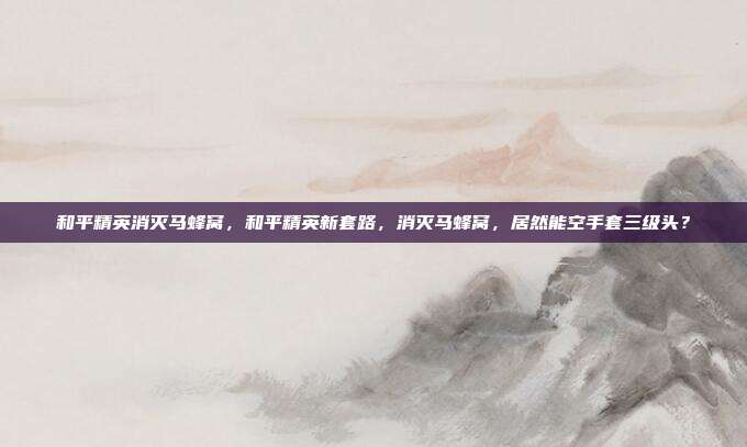 和平精英消灭马蜂窝,和平精英新套路,消灭马蜂窝,居然能空手套三级头?
