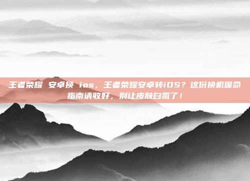 王者荣耀 安卓换 ios,王者荣耀安卓转iOS?这份换机保命指南请收好,别让皮肤白氪了!