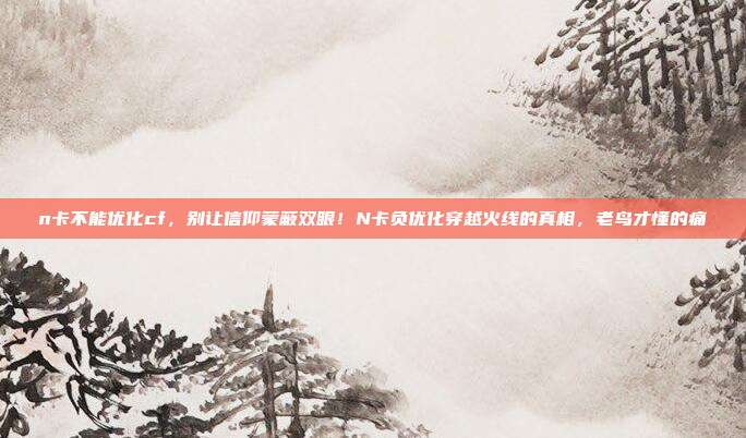 n卡不能优化cf，别让信仰蒙蔽双眼！N卡负优化穿越火线的真相，老鸟才懂的痛