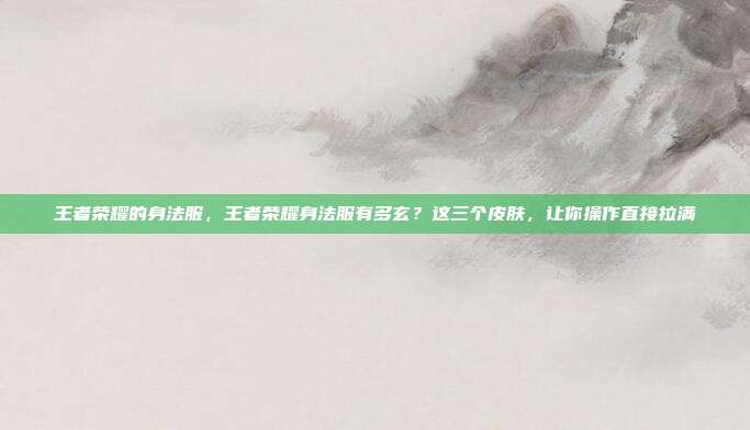 王者荣耀的身法服，王者荣耀身法服有多玄？这三个皮肤，让你操作直接拉满