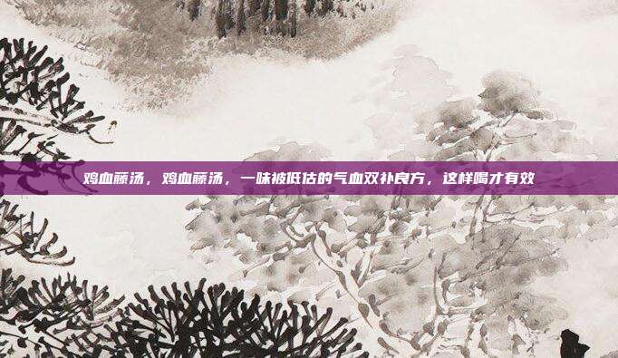 鸡血藤汤,鸡血藤汤,一味被低估的气血双补良方,这样喝才有效